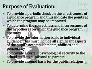 Purpose of Evaluation:
• To provide a periodic check on the effectiveness of
a guidance program and thus indicate the points at
which the program may be improved.
• To determine the correctness and incorrectness of
the hypotheses on which the guidance program
operates.
• To provide the information basic to individual
guidance. This must include all significant aspects
of the pupil’s accomplishments, abilities and
personality.
• To provide a certain psychological security to the
school staff, to pupils and to parents.
• To provide a sound basis for the public relations
 