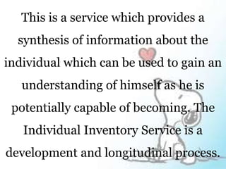 This is a service which provides a
synthesis of information about the
individual which can be used to gain an
understanding of himself as he is
potentially capable of becoming. The
Individual Inventory Service is a
development and longitudinal process.
 