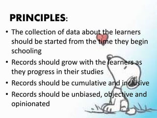 PRINCIPLES:
• The collection of data about the learners
should be started from the time they begin
schooling
• Records should grow with the learners as
they progress in their studies
• Records should be cumulative and inclusive
• Records should be unbiased, objective and
opinionated
 
