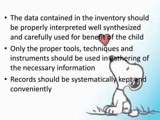 • The data contained in the inventory should
be properly interpreted well synthesized
and carefully used for benefit of the child
• Only the proper tools, techniques and
instruments should be used in gathering of
the necessary information
• Records should be systematically kept and
conveniently
 
