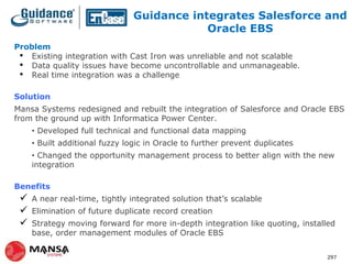 Guidance integrates Salesforce and
Oracle EBS
Problem
• Existing integration with Cast Iron was unreliable and not scalable
• Data quality issues have become uncontrollable and unmanageable.
• Real time integration was a challenge
Solution
Mansa Systems redesigned and rebuilt the integration of Salesforce and Oracle EBS
from the ground up with Informatica Power Center.
• Developed full technical and functional data mapping
• Built additional fuzzy logic in Oracle to further prevent duplicates
• Changed the opportunity management process to better align with the new
integration
Benefits





A near real-time, tightly integrated solution that’s scalable
Elimination of future duplicate record creation
Strategy moving forward for more in-depth integration like quoting, installed
base, order management modules of Oracle EBS
297

 