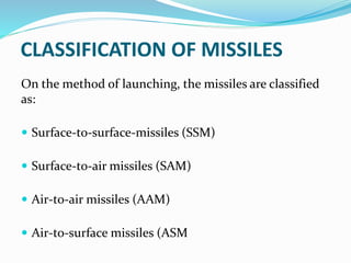 CLASSIFICATION OF MISSILES
On the method of launching, the missiles are classified
as:
 Surface-to-surface-missiles (SSM)
 Surface-to-air missiles (SAM)
 Air-to-air missiles (AAM)
 Air-to-surface missiles (ASM
 