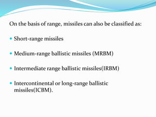 On the basis of range, missiles can also be classified as:
 Short-range missiles
 Medium-range ballistic missiles (MRBM)
 Intermediate range ballistic missiles(IRBM)
 Intercontinental or long-range ballistic
missiles(ICBM).
 