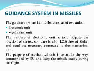 GUIDANCE SYSTEM IN MISSILES
The guidance system in missiles consists of two units:
 Electronic unit
 Mechanical unit
The purpose of electronic unit is to anticipate the
location of target, compare it with LOS(Line of Sight)
and send the necessary command to the mechanical
unit.
The purpose of mechanical unit is to act in the way,
commanded by EU and keep the missile stable during
the flight.
 