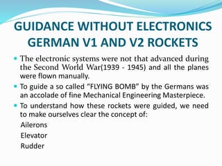 GUIDANCE WITHOUT ELECTRONICS
GERMAN V1 AND V2 ROCKETS
 The electronic systems were not that advanced during
the Second World War(1939 - 1945) and all the planes
were flown manually.
 To guide a so called “FLYING BOMB” by the Germans was
an accolade of fine Mechanical Engineering Masterpiece.
 To understand how these rockets were guided, we need
to make ourselves clear the concept of:
Ailerons
Elevator
Rudder
 