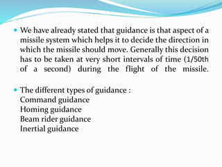  We have already stated that guidance is that aspect of a
missile system which helps it to decide the direction in
which the missile should move. Generally this decision
has to be taken at very short intervals of time (1/50th
of a second) during the flight of the missile.
 The different types of guidance :
Command guidance
Homing guidance
Beam rider guidance
Inertial guidance
 
