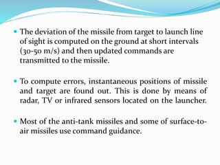  The deviation of the missile from target to launch line
of sight is computed on the ground at short intervals
(30-50 m/s) and then updated commands are
transmitted to the missile.
 To compute errors, instantaneous positions of missile
and target are found out. This is done by means of
radar, TV or infrared sensors located on the launcher.
 Most of the anti-tank missiles and some of surface-to-
air missiles use command guidance.
 