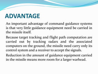 ADVANTAGE
An important advantage of command guidance systems
is that very little guidance equipment need be carried in
the missile itself.
Because target tracking and flight path computation are
carried out by tracking radars and the associated
computers on the ground, the missile need carry only its
control system and a receiver to accept the signals.
Reduction in the amount of guidance equipment carried
in the missile means more room for a larger warhead.
 