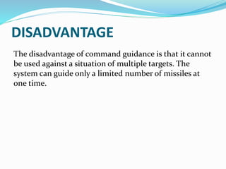 DISADVANTAGE
The disadvantage of command guidance is that it cannot
be used against a situation of multiple targets. The
system can guide only a limited number of missiles at
one time.
 