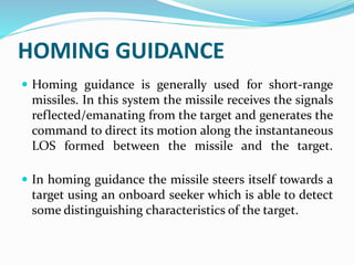 HOMING GUIDANCE
 Homing guidance is generally used for short-range
missiles. In this system the missile receives the signals
reflected/emanating from the target and generates the
command to direct its motion along the instantaneous
LOS formed between the missile and the target.
 In homing guidance the missile steers itself towards a
target using an onboard seeker which is able to detect
some distinguishing characteristics of the target.
 