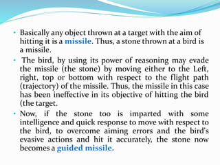 • Basically any object thrown at a target with the aim of
hitting it is a missile. Thus, a stone thrown at a bird is
a missile.
• The bird, by using its power of reasoning may evade
the missile (the stone) by moving either to the Left,
right, top or bottom with respect to the flight path
(trajectory) of the missile. Thus, the missile in this case
has been ineffective in its objective of hitting the bird
(the target.
• Now, if the stone too is imparted with some
intelligence and quick response to move with respect to
the bird, to overcome aiming errors and the bird's
evasive actions and hit it accurately, the stone now
becomes a guided missile.
 