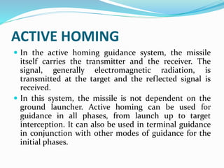 ACTIVE HOMING
 In the active homing guidance system, the missile
itself carries the transmitter and the receiver. The
signal, generally electromagnetic radiation, is
transmitted at the target and the reflected signal is
received.
 In this system, the missile is not dependent on the
ground launcher. Active homing can be used for
guidance in all phases, from launch up to target
interception. It can also be used in terminal guidance
in conjunction with other modes of guidance for the
initial phases.
 