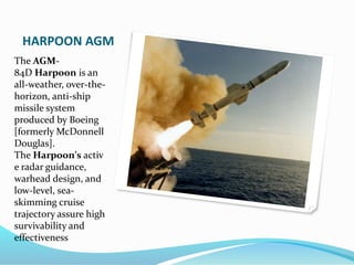 HARPOON AGM
The AGM-
84D Harpoon is an
all-weather, over-the-
horizon, anti-ship
missile system
produced by Boeing
[formerly McDonnell
Douglas].
The Harpoon's activ
e radar guidance,
warhead design, and
low-level, sea-
skimming cruise
trajectory assure high
survivability and
effectiveness
 