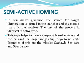 SEMI-ACTIVE HOMING
 In semi-active guidance, the source for target
illumination is located in the launcher and the missile
has only the receiver. The rest of the process is
identical to active type.
 This type helps to have a simple onboard system and
can be used for longer ranges (up to 50 to 60 km).
Examples of this are the missiles Seahawk, Sea dart
and Sea sparrow.
 