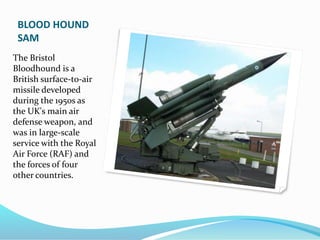 BLOOD HOUND
SAM
The Bristol
Bloodhound is a
British surface-to-air
missile developed
during the 1950s as
the UK's main air
defense weapon, and
was in large-scale
service with the Royal
Air Force (RAF) and
the forces of four
other countries.
 
