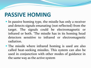 PASSIVE HOMING
 In passive homing type, the missile has only a receiver
and detects signals emanating (not reflected) from the
target. The signals could be electromagnetic or
infrared or both. 'The missile has in its homing head
detectors sensitive to infrared or electromagnetic
radiation.
 The missile where infrared homing is used are also
called heat-seeking missiles. This system can also be
used in conjunction with other modes of guidance in
the same way as the active system
 