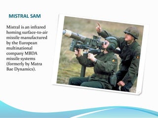 MISTRAL SAM
Mistral is an infrared
homing surface-to-air
missile manufactured
by the European
multinational
company MBDA
missile systems
(formerly by Matra
Bae Dynamics).
 