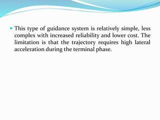  This type of guidance system is relatively simple, less
complex with increased reliability and lower cost. The
limitation is that the trajectory requires high lateral
acceleration during the terminal phase.
 