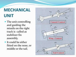 MECHANICAL
UNIT
 The unit controlling
and guiding the
missile on the right
track is called as
stabilizer fin
assembly.
 It could be either
fitted on the nose, or
middle or the tail.
 