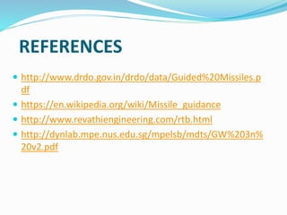 REFERENCES
 http://www.drdo.gov.in/drdo/data/Guided%20Missiles.p
df
 https://en.wikipedia.org/wiki/Missile_guidance
 http://www.revathiengineering.com/rtb.html
 http://dynlab.mpe.nus.edu.sg/mpelsb/mdts/GW%203n%
20v2.pdf
 