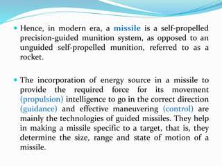  Hence, in modern era, a missile is a self-propelled
precision-guided munition system, as opposed to an
unguided self-propelled munition, referred to as a
rocket.
 The incorporation of energy source in a missile to
provide the required force for its movement
(propulsion) intelligence to go in the correct direction
(guidance) and effective maneuvering (control) are
mainly the technologies of guided missiles. They help
in making a missile specific to a target, that is, they
determine the size, range and state of motion of a
missile.
 