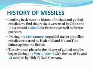 HISTORY OF MISSILES
 Looking back into the history of rockets and guided
missiles, we find that rockets were used in China and
India around 1000 AD for fireworks as well as for war
purposes.
 During the 18th century, unguided rocket propelled
missiles were used by Hyder Ali and his son Tipu
Sultan against the British.
 The advanced phase in the history of guided missiles
began during the World War II with the use of V1 and
V2 missiles by Hitler’s Nazi Germany.
 