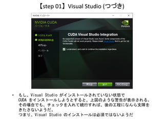 【step 01】 Visual Studio (つづき)
• もし、Visual Studio がインストールされていない状態で
CUDA をインストールしようとすると、上図のような警告が表示される。
その場合でも、チェックを入れて続行すれば...