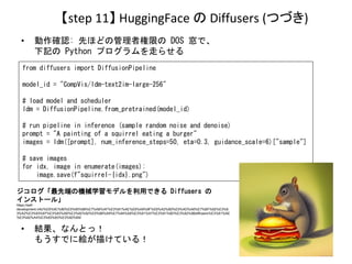 【step 11】 HuggingFace の Diffusers (つづき)
• 動作確認: 先ほどの管理者権限の DOS 窓で、
下記の Python プログラムを走らせる
• 結果、なんとっ！
もうすでに絵が描けている！
from dif...