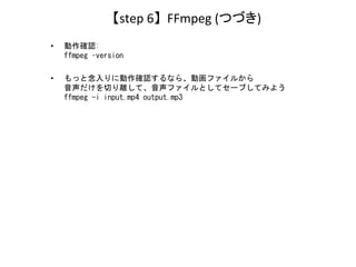 【step 6】 FFmpeg (つづき)
• 動作確認:
ffmpeg –version
• もっと念入りに動作確認するなら、動画ファイルから
音声だけを切り離して、音声ファイルとしてセーブしてみよう
ffmpeg -i input.mp4 ...