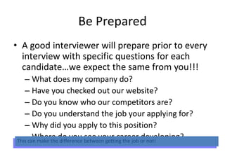 Be Prepared
• A good interviewer will prepare prior to every
interview with specific questions for each
candidate…we expect the same from you!!!
– What does my company do?
– Have you checked out our website?
– Do you know who our competitors are?
– Do you understand the job your applying for?
– Why did you apply to this position?
– Where do you see your career developing?This can make the difference between getting the job or not!
 