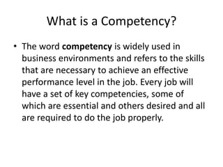 What is a Competency?
• The word competency is widely used in
business environments and refers to the skills
that are necessary to achieve an effective
performance level in the job. Every job will
have a set of key competencies, some of
which are essential and others desired and all
are required to do the job properly.
 