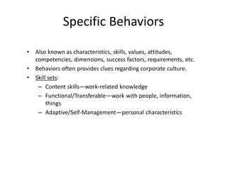 Specific Behaviors
• Also known as characteristics, skills, values, attitudes,
competencies, dimensions, success factors, requirements, etc.
• Behaviors often provides clues regarding corporate culture.
• Skill sets:
– Content skills—work-related knowledge
– Functional/Transferable—work with people, information,
things
– Adaptive/Self-Management—personal characteristics
 