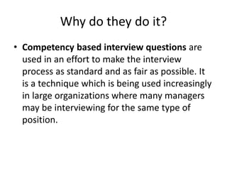 Why do they do it?
• Competency based interview questions are
used in an effort to make the interview
process as standard and as fair as possible. It
is a technique which is being used increasingly
in large organizations where many managers
may be interviewing for the same type of
position.
 
