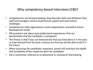 24
Why competency-based interviews (CBI)?
• Competencies are forward-looking; they describe skills and attributes that
staff and managers need to build human capital and meet future
challenges
• Competencies help organizations clarify expectations and define future
development needs
• CBI questions ask about past professional experiences that can
demonstrate that the candidate is competent
• The theory is that if you can demonstrate that you have done it in the past
or have learned from the past, chances are that you will be able to do it in
the future
• When assessing the candidates responses, panels will ascertain the depth
and complexity of the responses given by candidates
• CBI is sometimes referred to as behavioral or situational interviewing
 