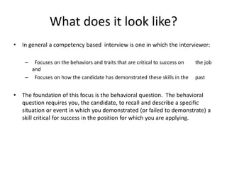 What does it look like?
• In general a competency based interview is one in which the interviewer:
– Focuses on the behaviors and traits that are critical to success on the job
and
– Focuses on how the candidate has demonstrated these skills in the past
• The foundation of this focus is the behavioral question. The behavioral
question requires you, the candidate, to recall and describe a specific
situation or event in which you demonstrated (or failed to demonstrate) a
skill critical for success in the position for which you are applying.
 