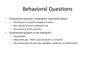 Behavioral Questions
• A behavioral question is looking for information about:
– The details of a specific situation or event
– Your specific action or behavior and
– The outcome of the situation
• A behavioral question is not looking for:
– Your opinion
– What what you “think” you would do in a situation
– Your assessment of your own strenghts, weakness’ or performance
 