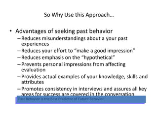 So Why Use this Approach…
• Advantages of seeking past behavior
–Reduces misunderstandings about a your past
experiences
–Reduces your effort to “make a good impression”
–Reduces emphasis on the “hypothetical”
–Prevents personal impressions from affecting
evaluation
–Provides actual examples of your knowledge, skills and
attributes
–Promotes consistency in interviews and assures all key
areas for success are covered in the conversation
Past Behavior is the Best Predictor of Future Behavior
 