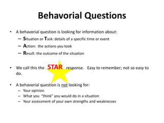 Behavorial Questions
• A behavorial question is looking for information about:
– Situation or Task: details of a specific time or event
– Action: the actions you took
– Result: the outcome of the situation
• We call this the STAR response. Easy to remember; not so easy to
do.
• A behavorial question is not looking for:
– Your opinion
– What you “think” you would do in a situation
– Your assessment of your own strengths and weaknesses
 