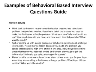Examples of Behavioral Based Interview
Questions Guide
Problem Solving
• Think back to the most recent complex decision that you had to make or
problem that you had to solve. Describe in detail the process you used to
make the decision or solve the problem. What sources of information did you
use? How much time did you have, and how much time did you take? What
was the result?
• Part of coming up with a good decision or solution is gathering and analyzing
information. Please share a recent decision you made or a problem you
solved that required a high level of skill in this area. How did you determine
what information you needed? Where or to whom did you go to get the
information? Why did you select those specific sources?
• Please provide some examples of times when others asked you for your input
when they were making a decision or solving a problem. What input did you
provide? What were the results?
 