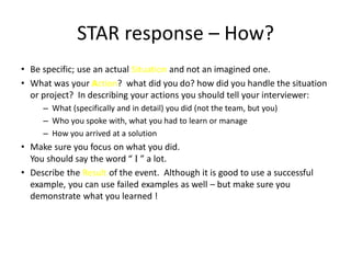 STAR response – How?
• Be specific; use an actual Situation and not an imagined one.
• What was your Action? what did you do? how did you handle the situation
or project? In describing your actions you should tell your interviewer:
– What (specifically and in detail) you did (not the team, but you)
– Who you spoke with, what you had to learn or manage
– How you arrived at a solution
• Make sure you focus on what you did.
You should say the word “ I ” a lot.
• Describe the Result of the event. Although it is good to use a successful
example, you can use failed examples as well – but make sure you
demonstrate what you learned !
 