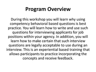 Program Overview
During this workshop you will learn why using
competency behavioral based questions is best
practice. You will learn how to write and use such
questions for interviewing applicants for job
positions within your agency. In addition, you will
learn how to make certain that such interview
questions are legally acceptable to use during an
interview. This is an experiential based training that
allows participants to practice incorporating the
concepts and receive feedback.
 