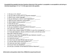 Acceptable/Unacceptable Interview Questions Determine if the question is acceptable or unacceptable to ask during an
interview by placing an “a” or “u” in the space next to the question.
• 1. Are you a U.S. citizen? ________
• 2. Are you able to work with our required schedule? _______
• 3. What is your native language? _________
• 4. Do you belong to a club or social organization? ________
• 5. What are your long-term career goals? ________
• 6. What religion do you practice? ________
• 7. How old are you? ________
• 8. How long have you lived here? ________
• 9. Are you available to work overtime on occasion? ________
• 10. Is this your maiden name? ________
• 11. Who is your closest relative to contact in case of an emergency? ________
• 12. If you get pregnant, will you continue to work, and will you come
• back after maternity leave? ________
• 13. Have you ever been disciplined for your behavior at work? _____
• 14. Do you smoke or drink? _________
• 15. How tall are you? ________
• 16. How many sick days did you take last year? ________
• 17. Are you able to start work at 8:00 a.m.? _________
• 18. Have you ever been arrested? ________
• 19. Do you have any disabilities? ________
• 20. Are you a member of the National Guard or Reserves? _______
[Information and questions taken from, HRWorld at www.hrworld.com]
 