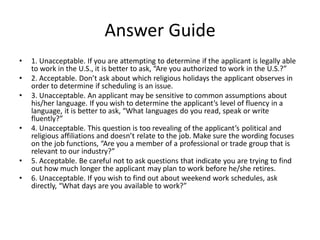 Answer Guide
• 1. Unacceptable. If you are attempting to determine if the applicant is legally able
to work in the U.S., it is better to ask, “Are you authorized to work in the U.S.?”
• 2. Acceptable. Don’t ask about which religious holidays the applicant observes in
order to determine if scheduling is an issue.
• 3. Unacceptable. An applicant may be sensitive to common assumptions about
his/her language. If you wish to determine the applicant’s level of fluency in a
language, it is better to ask, “What languages do you read, speak or write
fluently?”
• 4. Unacceptable. This question is too revealing of the applicant’s political and
religious affiliations and doesn’t relate to the job. Make sure the wording focuses
on the job functions, “Are you a member of a professional or trade group that is
relevant to our industry?”
• 5. Acceptable. Be careful not to ask questions that indicate you are trying to find
out how much longer the applicant may plan to work before he/she retires.
• 6. Unacceptable. If you wish to find out about weekend work schedules, ask
directly, “What days are you available to work?”
 