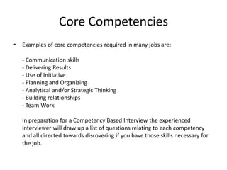 Core Competencies
• Examples of core competencies required in many jobs are:
- Communication skills
- Delivering Results
- Use of Initiative
- Planning and Organizing
- Analytical and/or Strategic Thinking
- Building relationships
- Team Work
In preparation for a Competency Based Interview the experienced
interviewer will draw up a list of questions relating to each competency
and all directed towards discovering if you have those skills necessary for
the job.
 