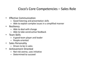 Cisco’s Core Competencies – Sales Role
• Effective Communication
– Good listening and presentation skills
– Able to explain complex issues in a simplified manner
• Resiliency
– Able to deal with change
– Able to take constructive feedback
• Team Skills
– A good team player and leader
– People-oriented
• Sales Personality
– Driven to be in sales
• Achievement Oriented
– Not risk-averse, uses initiative
– Determined to succeed
 
