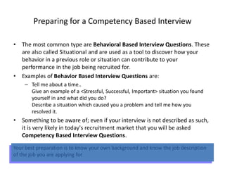 Preparing for a Competency Based Interview
• The most common type are Behavioral Based Interview Questions. These
are also called Situational and are used as a tool to discover how your
behavior in a previous role or situation can contribute to your
performance in the job being recruited for.
• Examples of Behavior Based Interview Questions are:
– Tell me about a time..
Give an example of a <Stressful, Successful, Important> situation you found
yourself in and what did you do?
Describe a situation which caused you a problem and tell me how you
resolved it.
• Something to be aware of; even if your interview is not described as such,
it is very likely in today's recruitment market that you will be asked
Competency Based Interview Questions.
Your best preparation is to know your own background and know the job description
of the job you are applying for
 