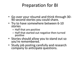 Preparation for BI
• Go over your résumé and think through 30-
90 second stories you could share.
• Try to have somewhere between 6-10
stories
– Half that are positive
– Half that started out negative then turned
positive
• Stories should allow you to stand out so
you’re remembered.
• Study job posting carefully and research
company to anticipate questions.
 