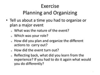 56
Exercise
Planning and Organizing
• Tell us about a time you had to organize or
plan a major event
o What was the nature of the event?
o Which was your role?
o How did you plan and organize the different
actions to carry out?
o How did the event turn out?
o Reflecting back, what did you learn from the
experience? If you had to do it again what would
you do differently?
 