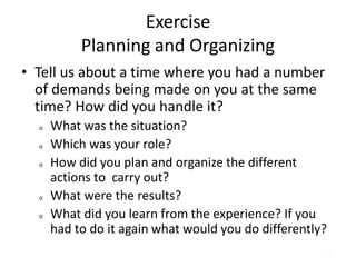 57
Exercise
Planning and Organizing
• Tell us about a time where you had a number
of demands being made on you at the same
time? How did you handle it?
o What was the situation?
o Which was your role?
o How did you plan and organize the different
actions to carry out?
o What were the results?
o What did you learn from the experience? If you
had to do it again what would you do differently?
 