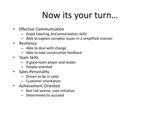 Now its your turn…
• Effective Communication
– Good listening and presentation skills
– Able to explain complex issues in a simplified manner
• Resiliency
– Able to deal with change
– Able to take constructive feedback
• Team Skills
– A good team player and leader
– People-oriented
• Sales Personality
– Driven to be in sales
– Customer orientation
• Achievement Oriented
– Not risk-averse, uses initiative
– Determined to succeed
 